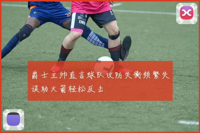 爵士主帅直言球队攻防失衡频繁失误助火箭轻松反击