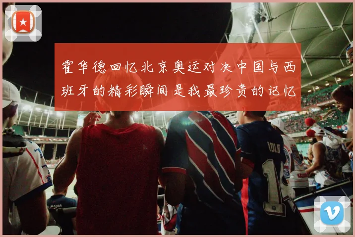 霍华德回忆北京奥运对决中国与西班牙的精彩瞬间是我最珍贵的记忆之一