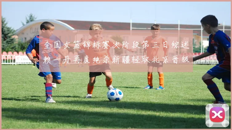 全国女篮锦标赛次阶段第三日综述赖一丹再度绝杀新疆轻取北京晋级在望