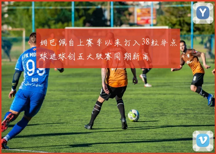 姆巴佩自上赛季以来打入38粒非点球进球创五大联赛同期新高