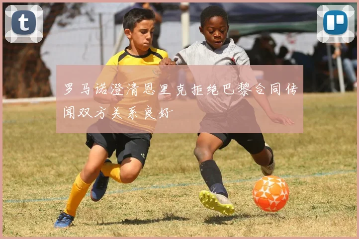 罗马诺澄清恩里克拒绝巴黎合同传闻双方关系良好