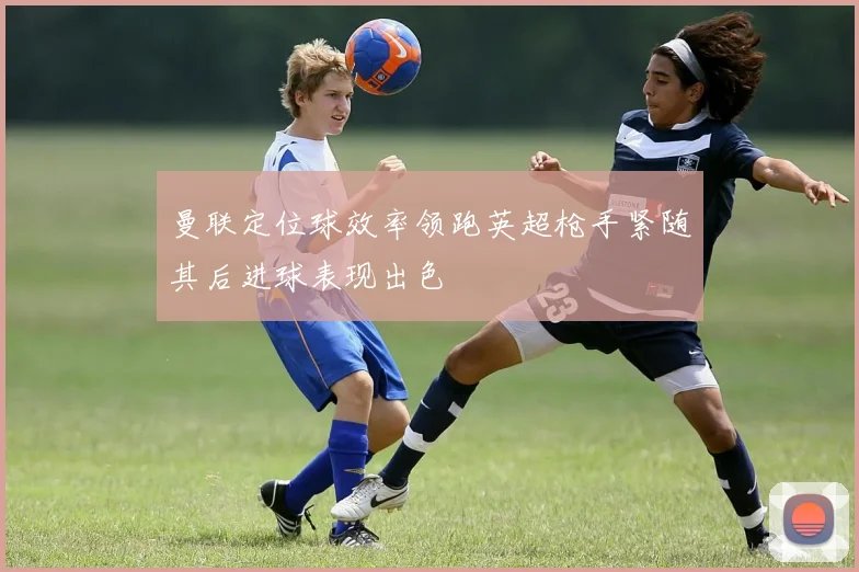 曼联定位球效率领跑英超枪手紧随其后进球表现出色