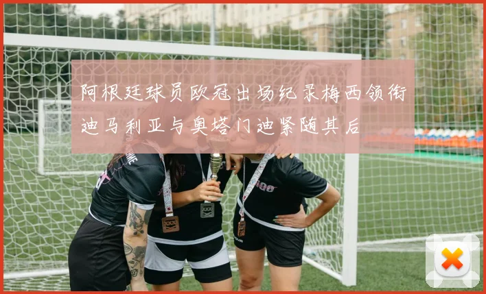 阿根廷球员欧冠出场纪录梅西领衔迪马利亚与奥塔门迪紧随其后