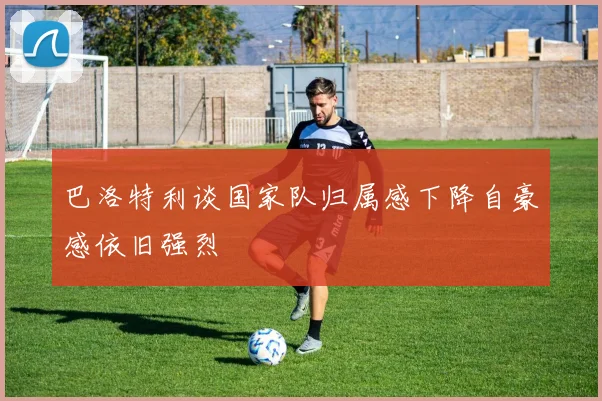巴洛特利谈国家队归属感下降自豪感依旧强烈