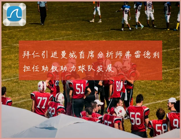 拜仁引进曼城首席分析师弗雷德利担任助教助力球队发展