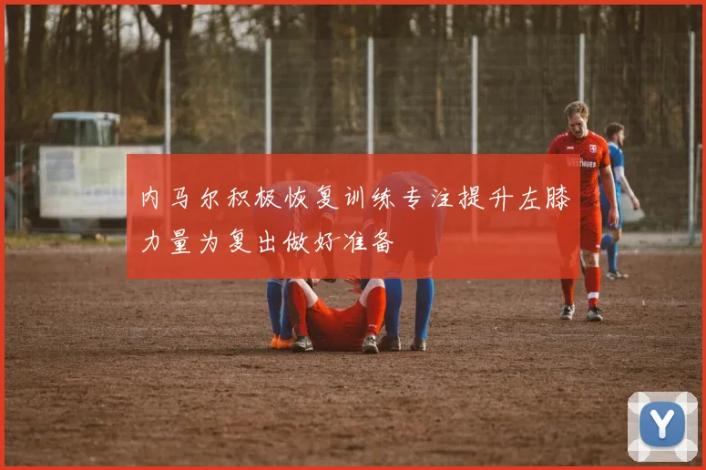 内马尔积极恢复训练专注提升左膝力量为复出做好准备