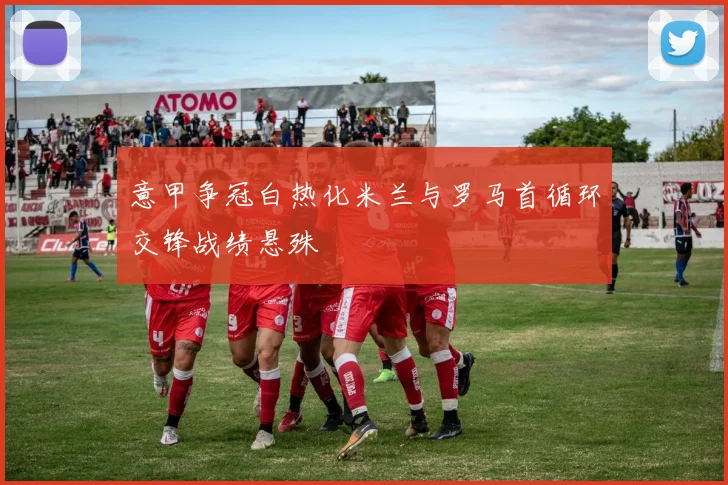 意甲争冠白热化米兰与罗马首循环交锋战绩悬殊
