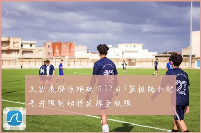 文班表现惊艳砍下17分7篮板隔扣对手并限制切特发挥至极限