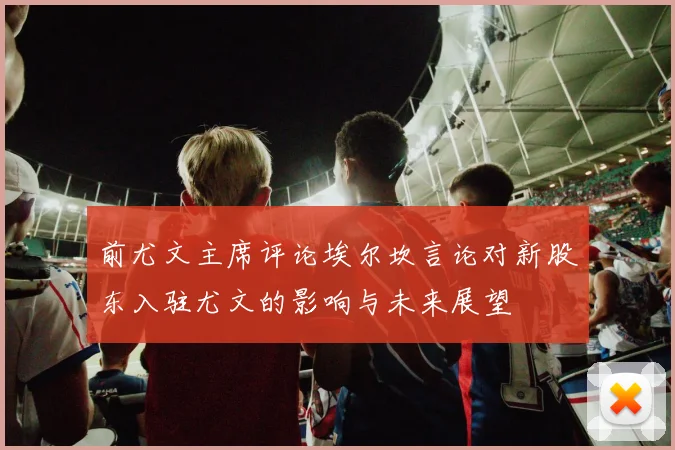 前尤文主席评论埃尔坎言论对新股东入驻尤文的影响与未来展望