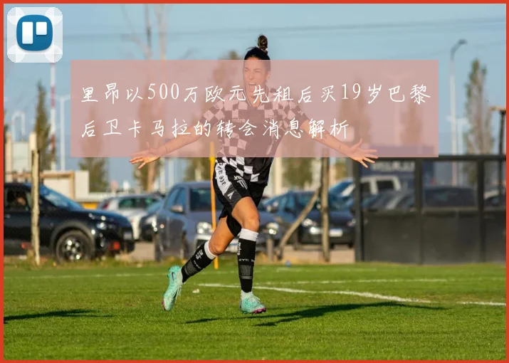 里昂以500万欧元先租后买19岁巴黎后卫卡马拉的转会消息解析