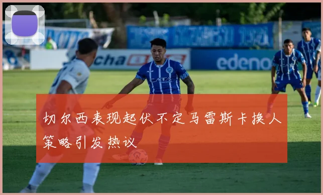 切尔西表现起伏不定马雷斯卡换人策略引发热议
