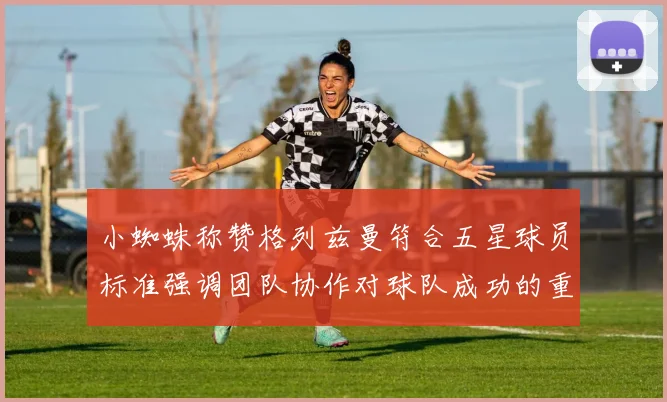 小蜘蛛称赞格列兹曼符合五星球员标准强调团队协作对球队成功的重要性