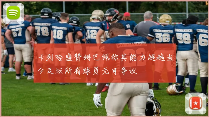 卡列哈盛赞姆巴佩称其能力超越当今足坛所有球员无可争议