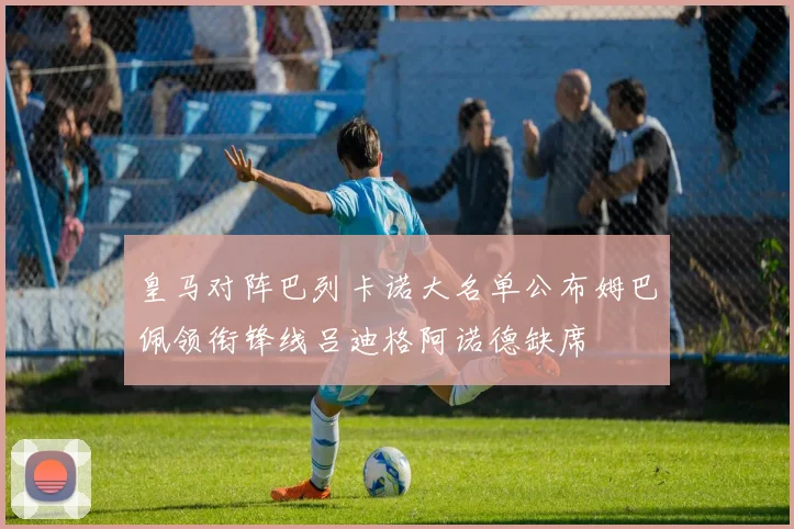 皇马对阵巴列卡诺大名单公布姆巴佩领衔锋线吕迪格阿诺德缺席