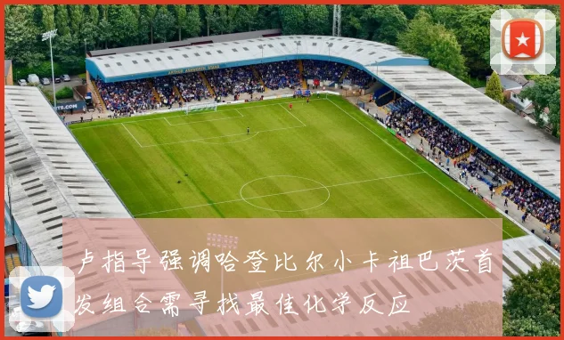 卢指导强调哈登比尔小卡祖巴茨首发组合需寻找最佳化学反应