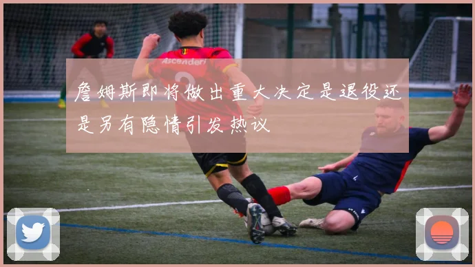 詹姆斯即将做出重大决定是退役还是另有隐情引发热议