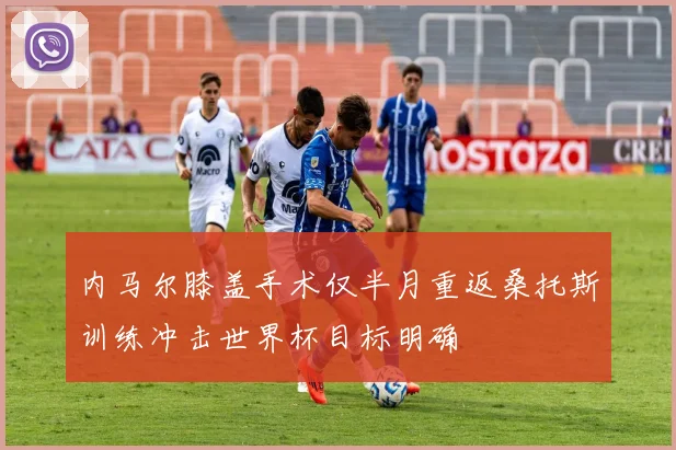 内马尔膝盖手术仅半月重返桑托斯训练冲击世界杯目标明确