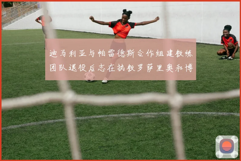 迪马利亚与帕雷德斯合作组建教练团队退役后志在执教罗萨里奥和博卡