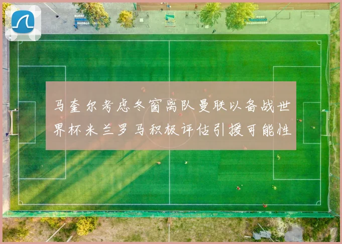 马奎尔考虑冬窗离队曼联以备战世界杯米兰罗马积极评估引援可能性