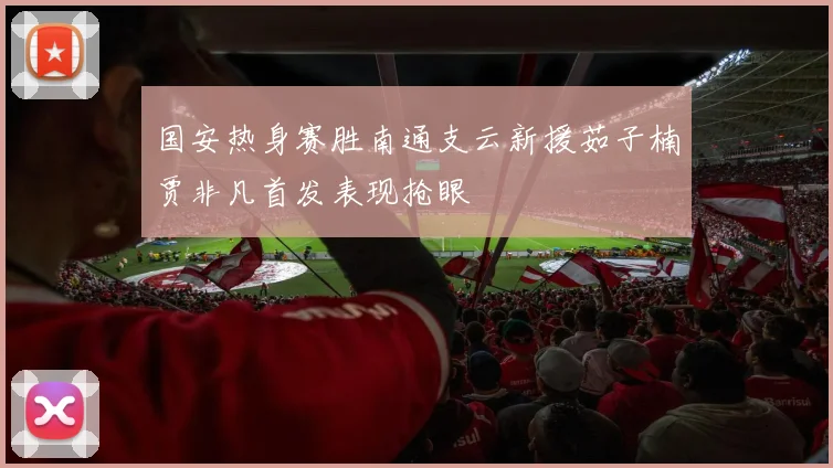 国安热身赛胜南通支云新援茹子楠贾非凡首发表现抢眼