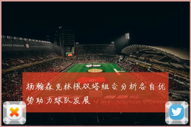 杨瀚森克林根双塔组合分析各自优势助力球队发展