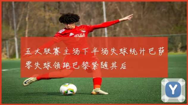 五大联赛主场下半场失球统计巴萨零失球领跑巴黎紧随其后
