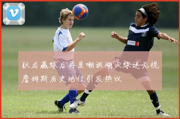 狄龙赢球后再度嘲讽湖人球迷无视詹姆斯历史地位引发热议
