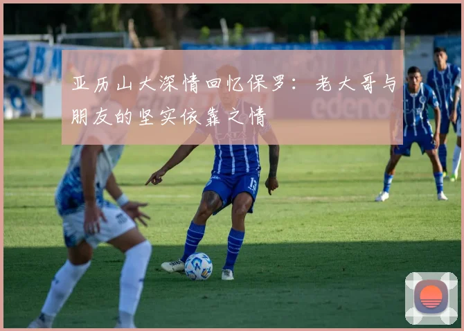 亚历山大深情回忆保罗：老大哥与朋友的坚实依靠之情