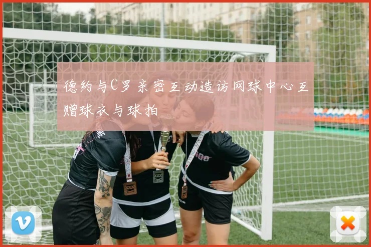 德约与C罗亲密互动造访网球中心互赠球衣与球拍