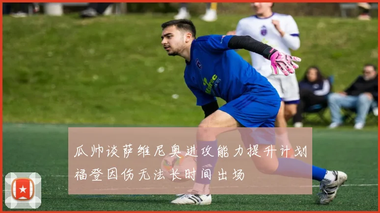 瓜帅谈萨维尼奥进攻能力提升计划福登因伤无法长时间出场