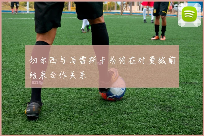 切尔西与马雷斯卡或将在对曼城前结束合作关系