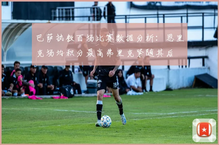巴萨执教百场比赛数据分析：恩里克场均积分最高弗里克紧随其后