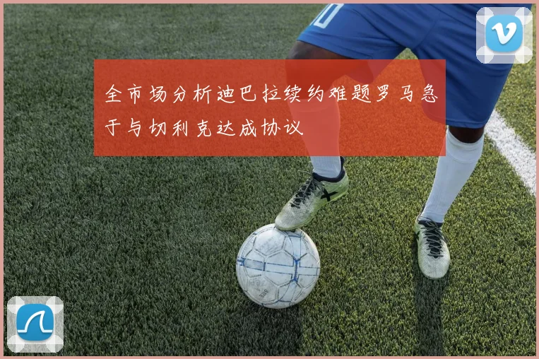 全市场分析迪巴拉续约难题罗马急于与切利克达成协议