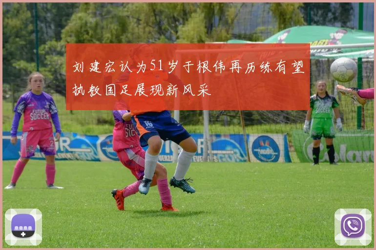 刘建宏认为51岁于根伟再历练有望执教国足展现新风采