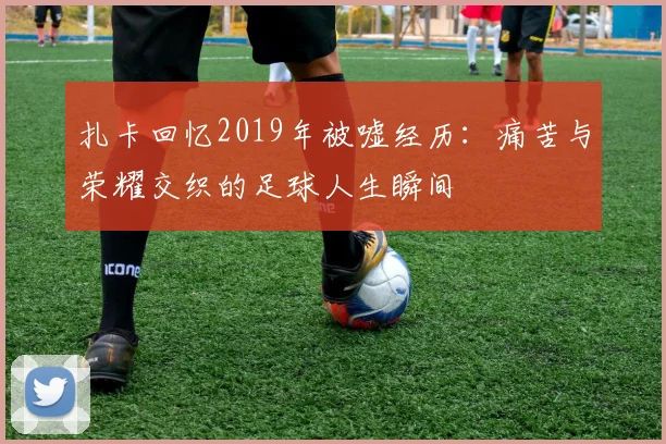 扎卡回忆2019年被嘘经历：痛苦与荣耀交织的足球人生瞬间
